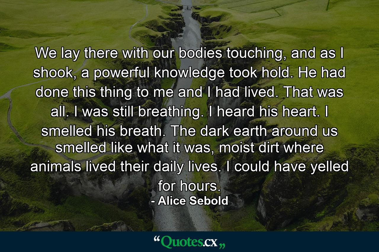 We lay there with our bodies touching, and as I shook, a powerful knowledge took hold. He had done this thing to me and I had lived. That was all. I was still breathing. I heard his heart. I smelled his breath. The dark earth around us smelled like what it was, moist dirt where animals lived their daily lives. I could have yelled for hours. - Quote by Alice Sebold