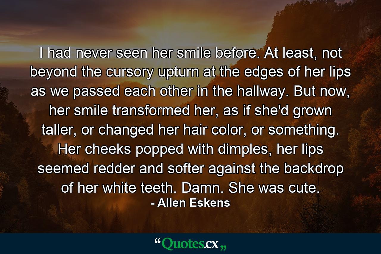 I had never seen her smile before. At least, not beyond the cursory upturn at the edges of her lips as we passed each other in the hallway. But now, her smile transformed her, as if she'd grown taller, or changed her hair color, or something. Her cheeks popped with dimples, her lips seemed redder and softer against the backdrop of her white teeth. Damn. She was cute. - Quote by Allen Eskens