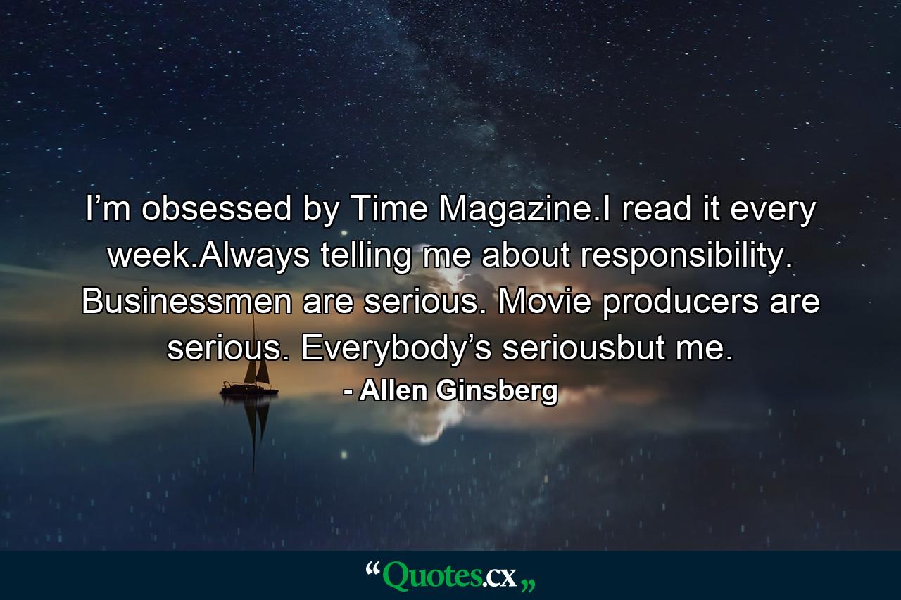 I’m obsessed by Time Magazine.I read it every week.Always telling me about responsibility. Businessmen are serious. Movie producers are serious. Everybody’s seriousbut me. - Quote by Allen Ginsberg