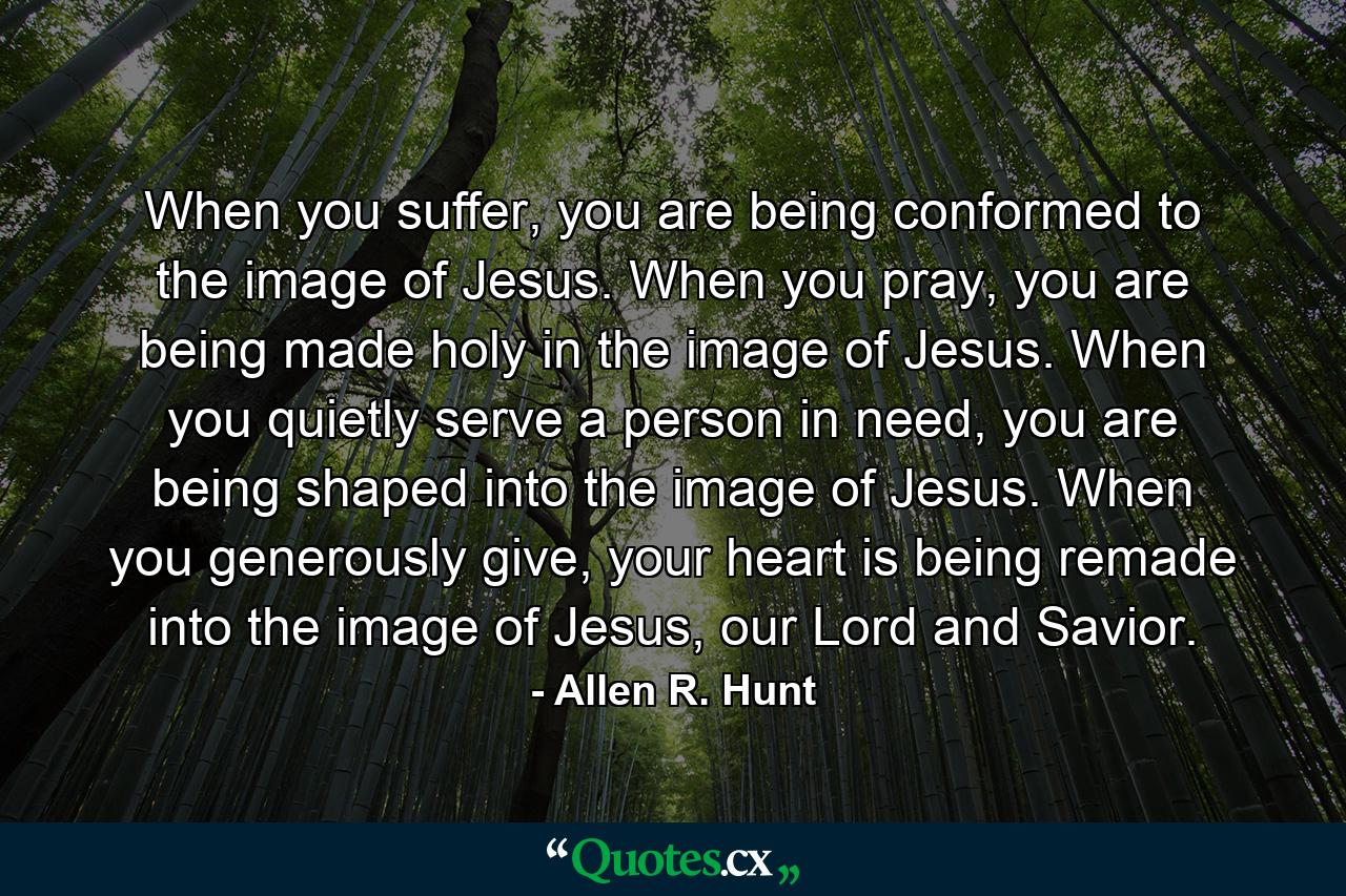 When you suffer, you are being conformed to the image of Jesus. When you pray, you are being made holy in the image of Jesus. When you quietly serve a person in need, you are being shaped into the image of Jesus. When you generously give, your heart is being remade into the image of Jesus, our Lord and Savior. - Quote by Allen R. Hunt