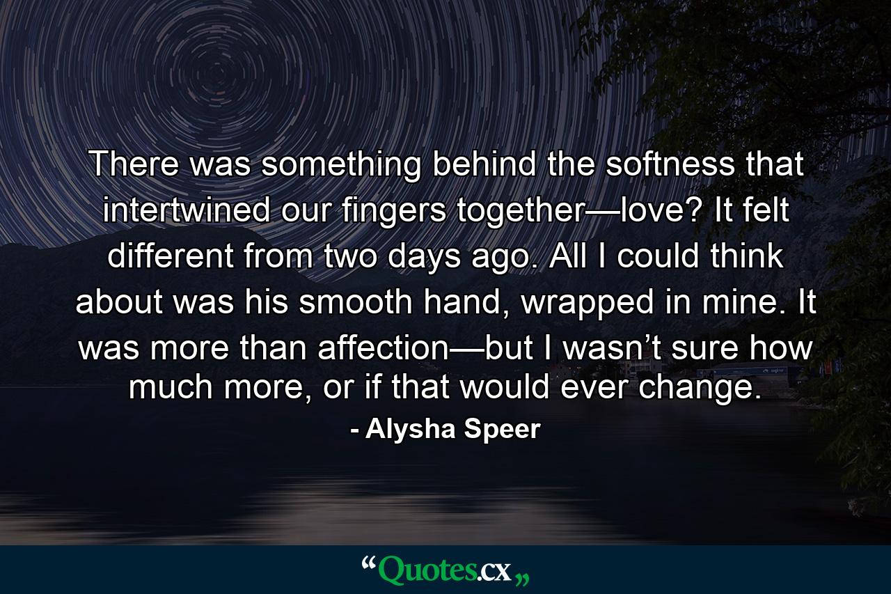 There was something behind the softness that intertwined our fingers together—love? It felt different from two days ago. All I could think about was his smooth hand, wrapped in mine. It was more than affection—but I wasn’t sure how much more, or if that would ever change. - Quote by Alysha Speer