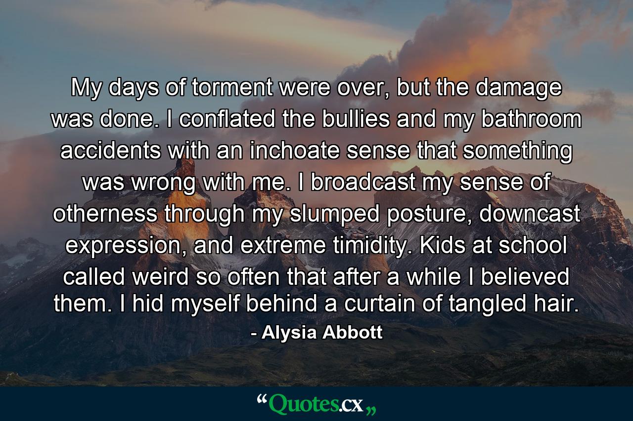 My days of torment were over, but the damage was done. I conflated the bullies and my bathroom accidents with an inchoate sense that something was wrong with me. I broadcast my sense of otherness through my slumped posture, downcast expression, and extreme timidity. Kids at school called weird so often that after a while I believed them. I hid myself behind a curtain of tangled hair. - Quote by Alysia Abbott