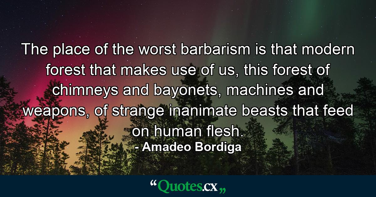 The place of the worst barbarism is that modern forest that makes use of us, this forest of chimneys and bayonets, machines and weapons, of strange inanimate beasts that feed on human flesh. - Quote by Amadeo Bordiga