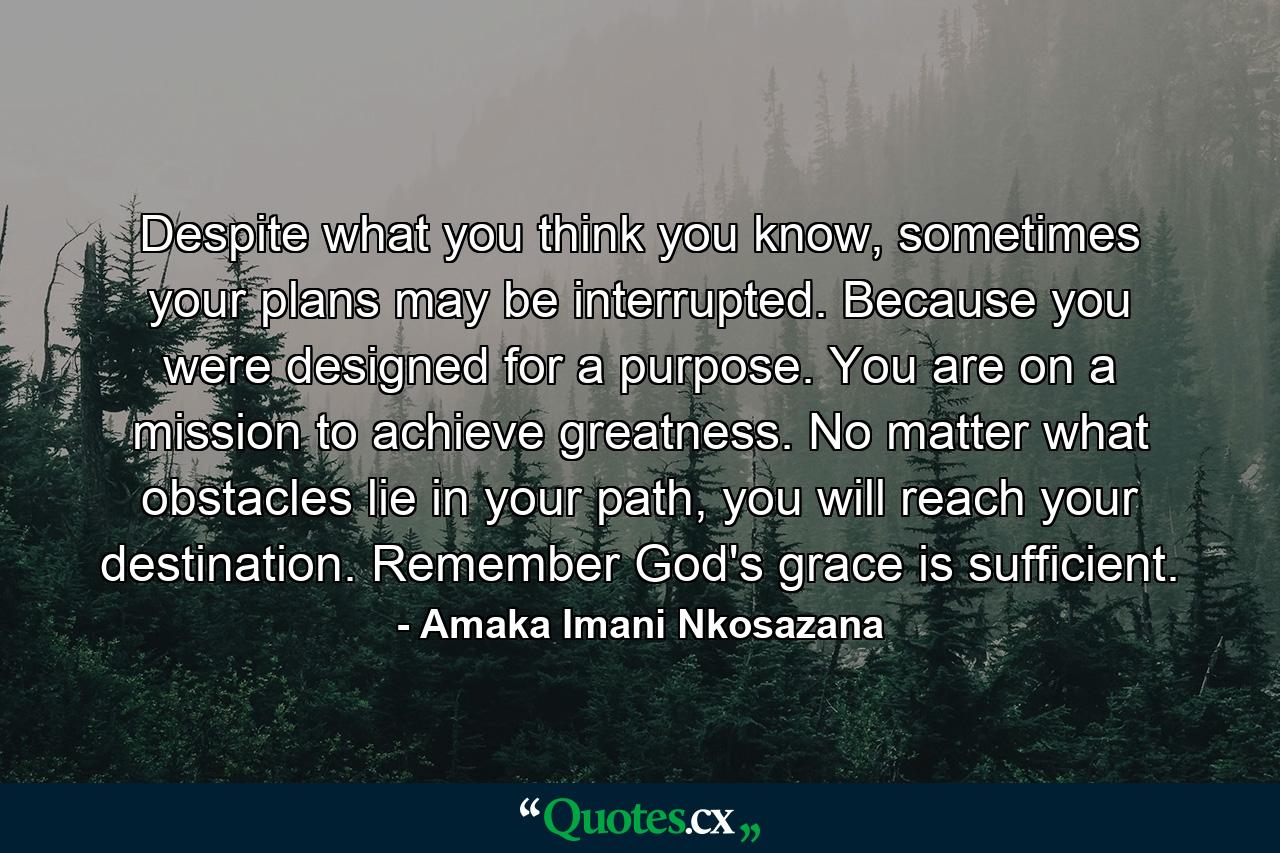 Despite what you think you know, sometimes your plans may be interrupted. Because you were designed for a purpose. You are on a mission to achieve greatness. No matter what obstacles lie in your path, you will reach your destination. Remember God's grace is sufficient. - Quote by Amaka Imani Nkosazana