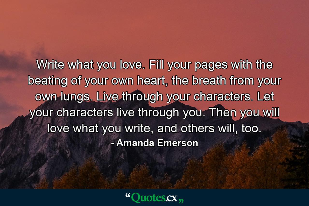 Write what you love. Fill your pages with the beating of your own heart, the breath from your own lungs. Live through your characters. Let your characters live through you. Then you will love what you write, and others will, too. - Quote by Amanda Emerson