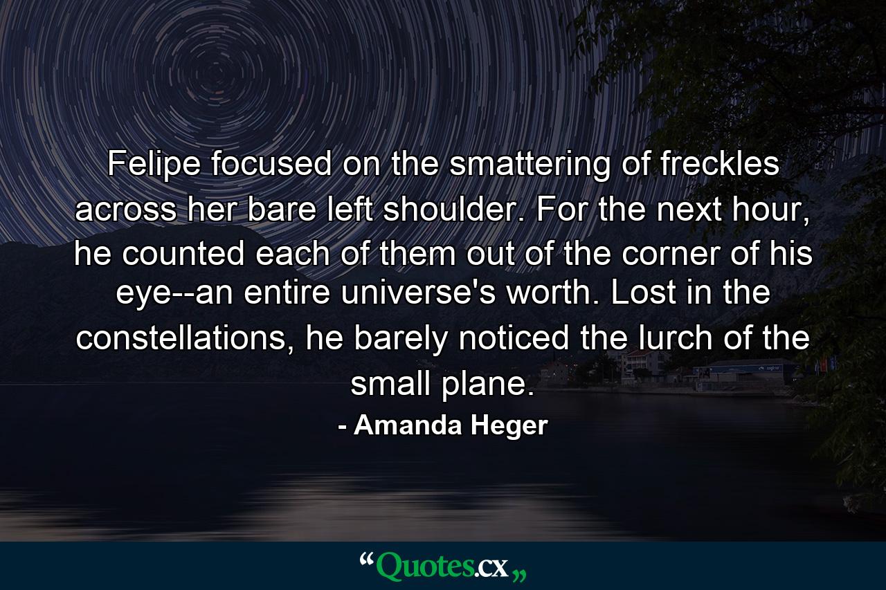 Felipe focused on the smattering of freckles across her bare left shoulder. For the next hour, he counted each of them out of the corner of his eye--an entire universe's worth. Lost in the constellations, he barely noticed the lurch of the small plane. - Quote by Amanda Heger