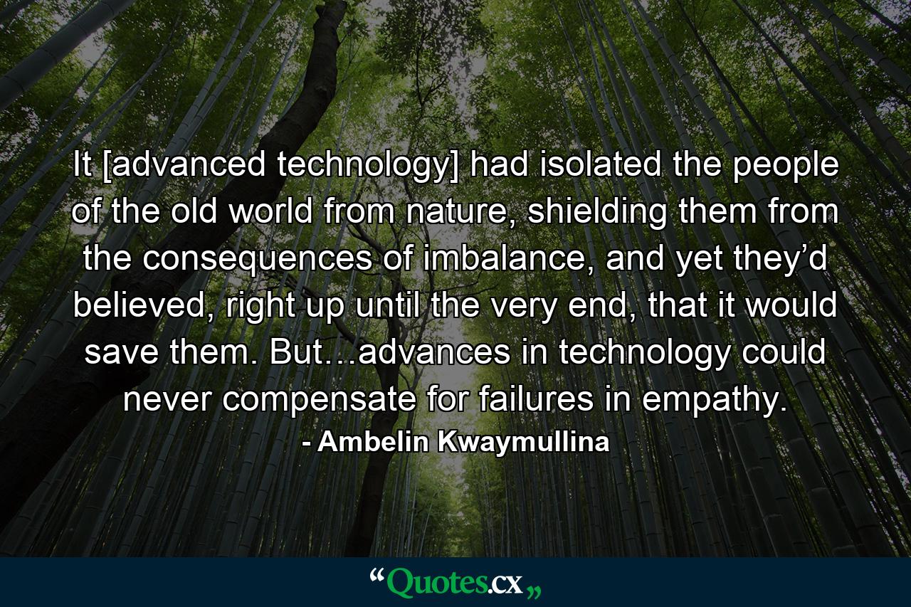 It [advanced technology] had isolated the people of the old world from nature, shielding them from the consequences of imbalance, and yet they’d believed, right up until the very end, that it would save them. But…advances in technology could never compensate for failures in empathy. - Quote by Ambelin Kwaymullina