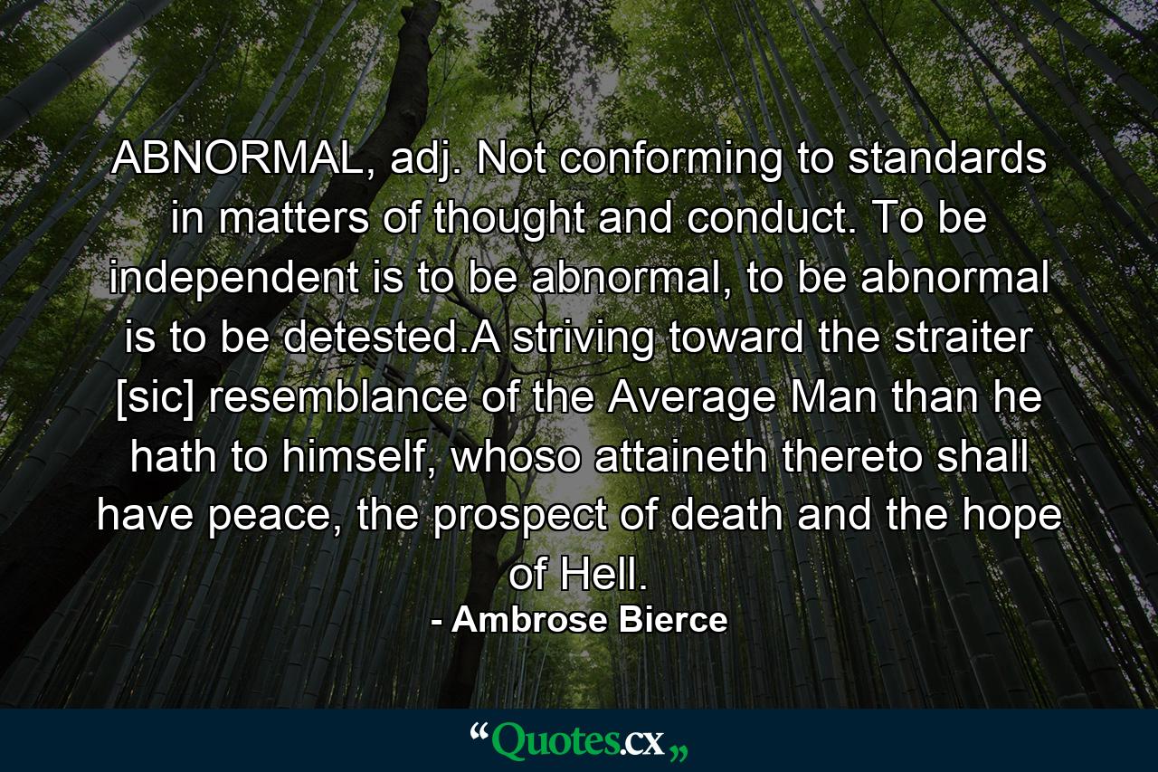 ABNORMAL, adj. Not conforming to standards in matters of thought and conduct. To be independent is to be abnormal, to be abnormal is to be detested.A striving toward the straiter [sic] resemblance of the Average Man than he hath to himself, whoso attaineth thereto shall have peace, the prospect of death and the hope of Hell. - Quote by Ambrose Bierce