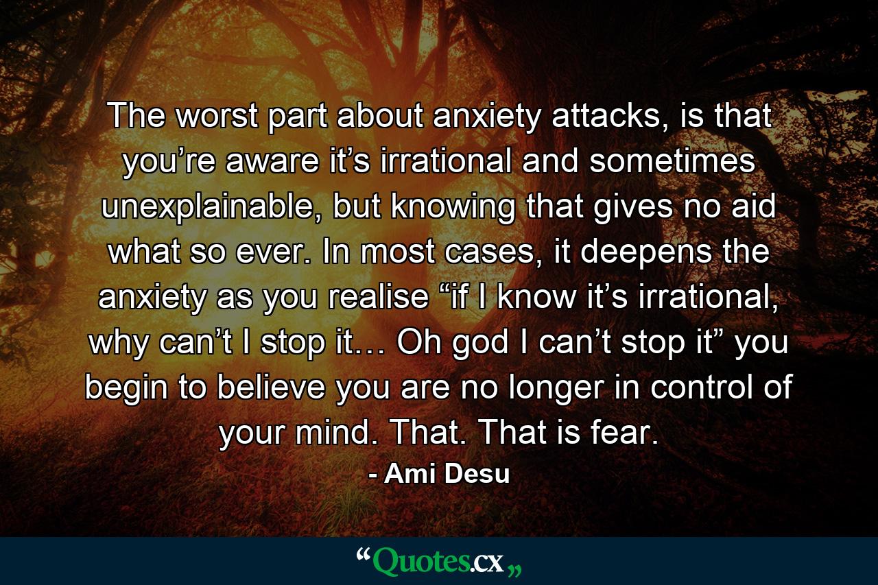 The worst part about anxiety attacks, is that you’re aware it’s irrational and sometimes unexplainable, but knowing that gives no aid what so ever. In most cases, it deepens the anxiety as you realise “if I know it’s irrational, why can’t I stop it… Oh god I can’t stop it” you begin to believe you are no longer in control of your mind. That. That is fear. - Quote by Ami Desu