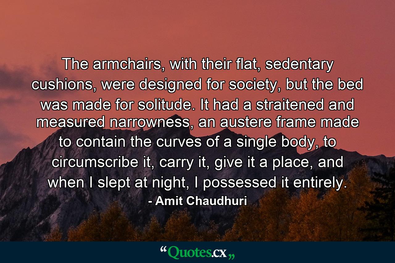 The armchairs, with their flat, sedentary cushions, were designed for society, but the bed was made for solitude. It had a straitened and measured narrowness, an austere frame made to contain the curves of a single body, to circumscribe it, carry it, give it a place, and when I slept at night, I possessed it entirely. - Quote by Amit Chaudhuri