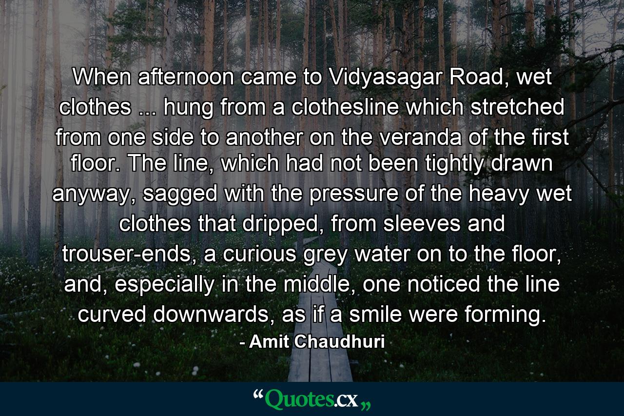 When afternoon came to Vidyasagar Road, wet clothes ... hung from a clothesline which stretched from one side to another on the veranda of the first floor. The line, which had not been tightly drawn anyway, sagged with the pressure of the heavy wet clothes that dripped, from sleeves and trouser-ends, a curious grey water on to the floor, and, especially in the middle, one noticed the line curved downwards, as if a smile were forming. - Quote by Amit Chaudhuri