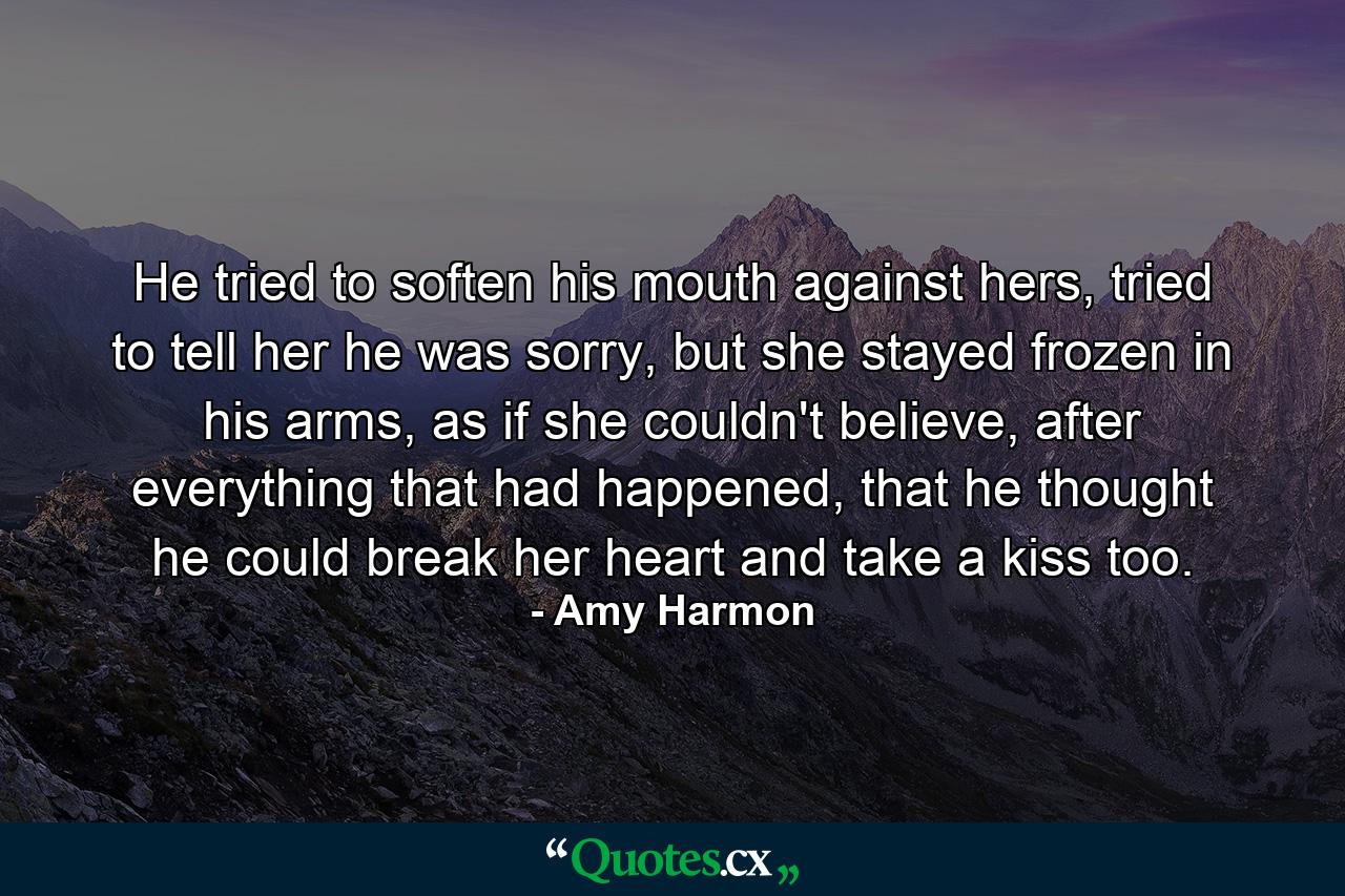 He tried to soften his mouth against hers, tried to tell her he was sorry, but she stayed frozen in his arms, as if she couldn't believe, after everything that had happened, that he thought he could break her heart and take a kiss too. - Quote by Amy Harmon