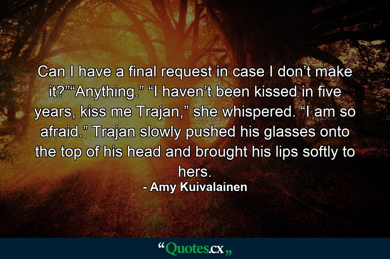 Can I have a final request in case I don’t make it?”“Anything.” “I haven’t been kissed in five years, kiss me Trajan,” she whispered. “I am so afraid.” Trajan slowly pushed his glasses onto the top of his head and brought his lips softly to hers. - Quote by Amy Kuivalainen