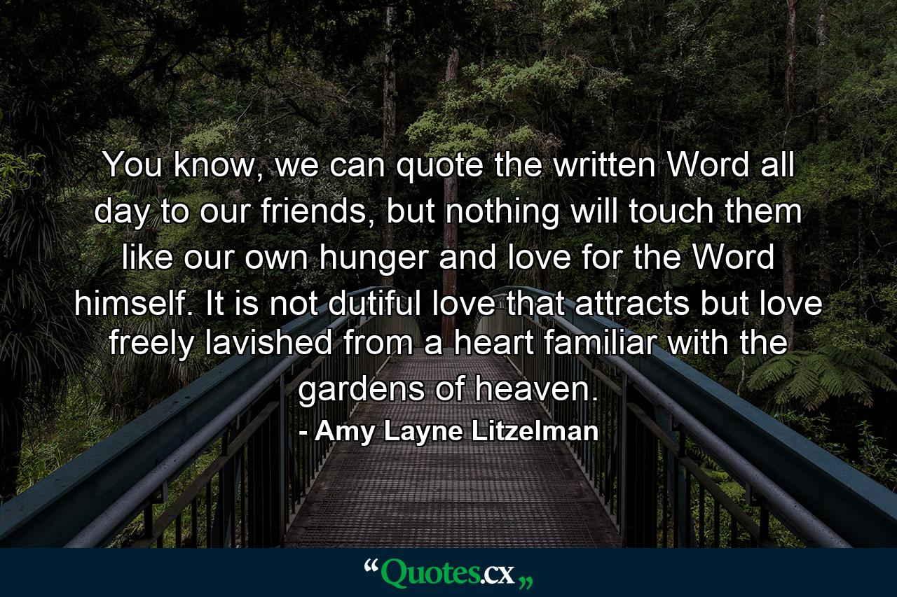 You know, we can quote the written Word all day to our friends, but nothing will touch them like our own hunger and love for the Word himself. It is not dutiful love that attracts but love freely lavished from a heart familiar with the gardens of heaven. - Quote by Amy Layne Litzelman