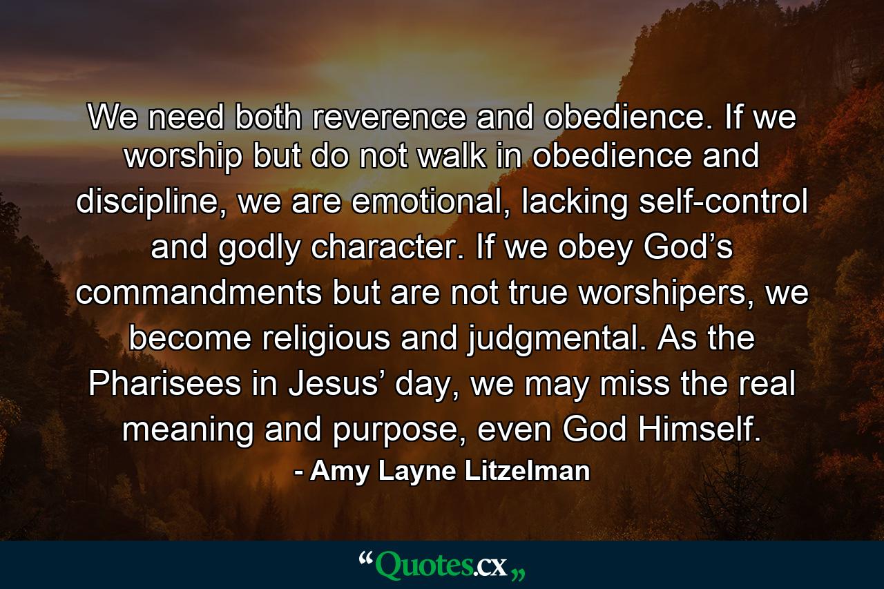 We need both reverence and obedience. If we worship but do not walk in obedience and discipline, we are emotional, lacking self-control and godly character. If we obey God’s commandments but are not true worshipers, we become religious and judgmental. As the Pharisees in Jesus’ day, we may miss the real meaning and purpose, even God Himself. - Quote by Amy Layne Litzelman