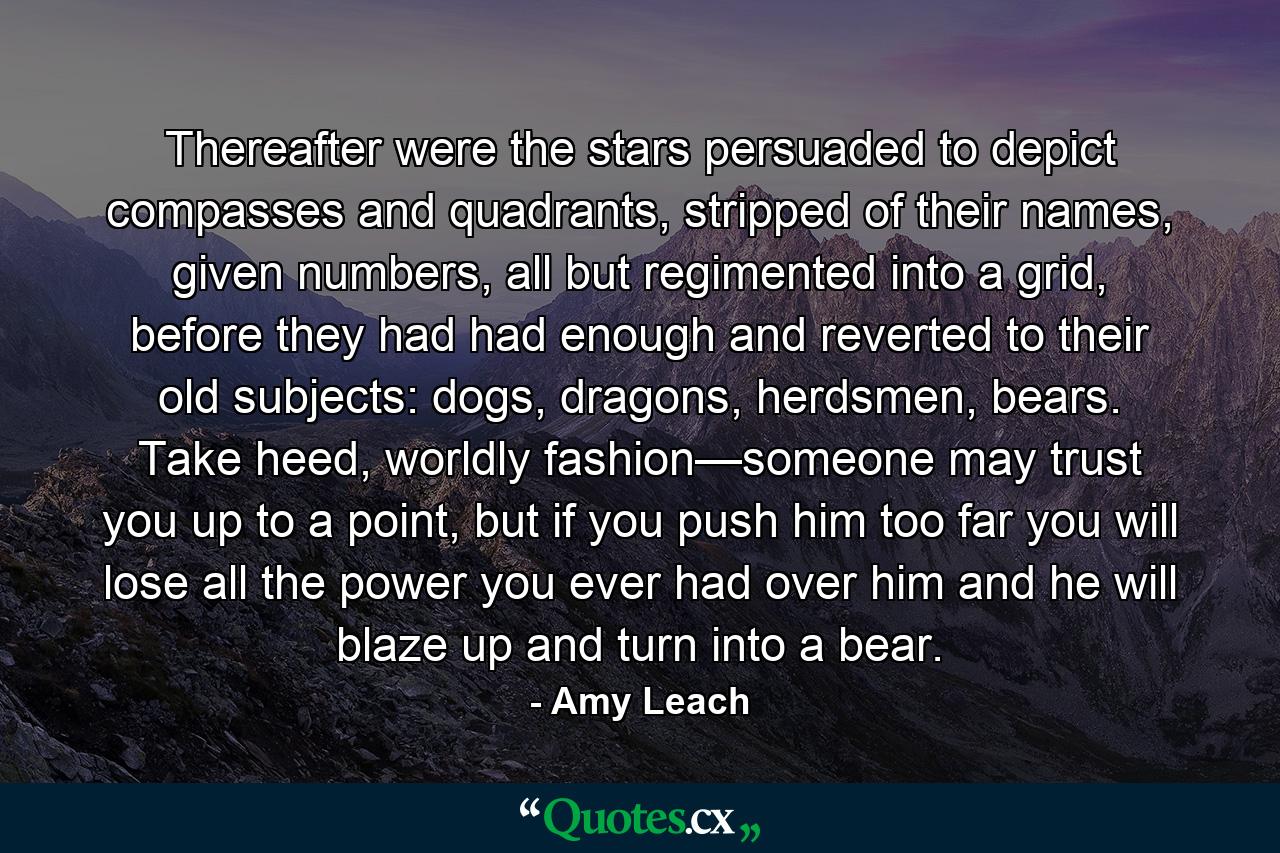 Thereafter were the stars persuaded to depict compasses and quadrants, stripped of their names, given numbers, all but regimented into a grid, before they had had enough and reverted to their old subjects: dogs, dragons, herdsmen, bears. Take heed, worldly fashion—someone may trust you up to a point, but if you push him too far you will lose all the power you ever had over him and he will blaze up and turn into a bear. - Quote by Amy Leach