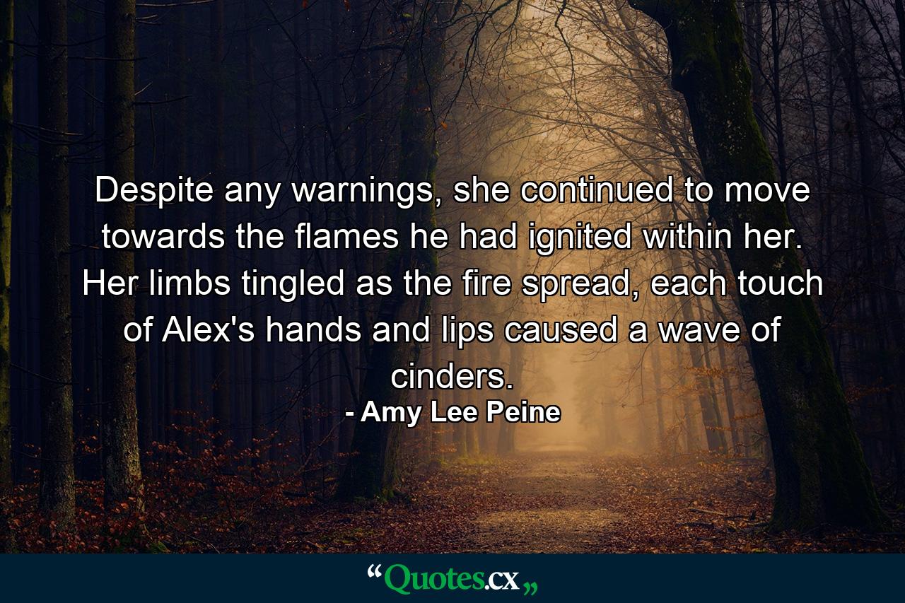 Despite any warnings, she continued to move towards the flames he had ignited within her. Her limbs tingled as the fire spread, each touch of Alex's hands and lips caused a wave of cinders. - Quote by Amy Lee Peine