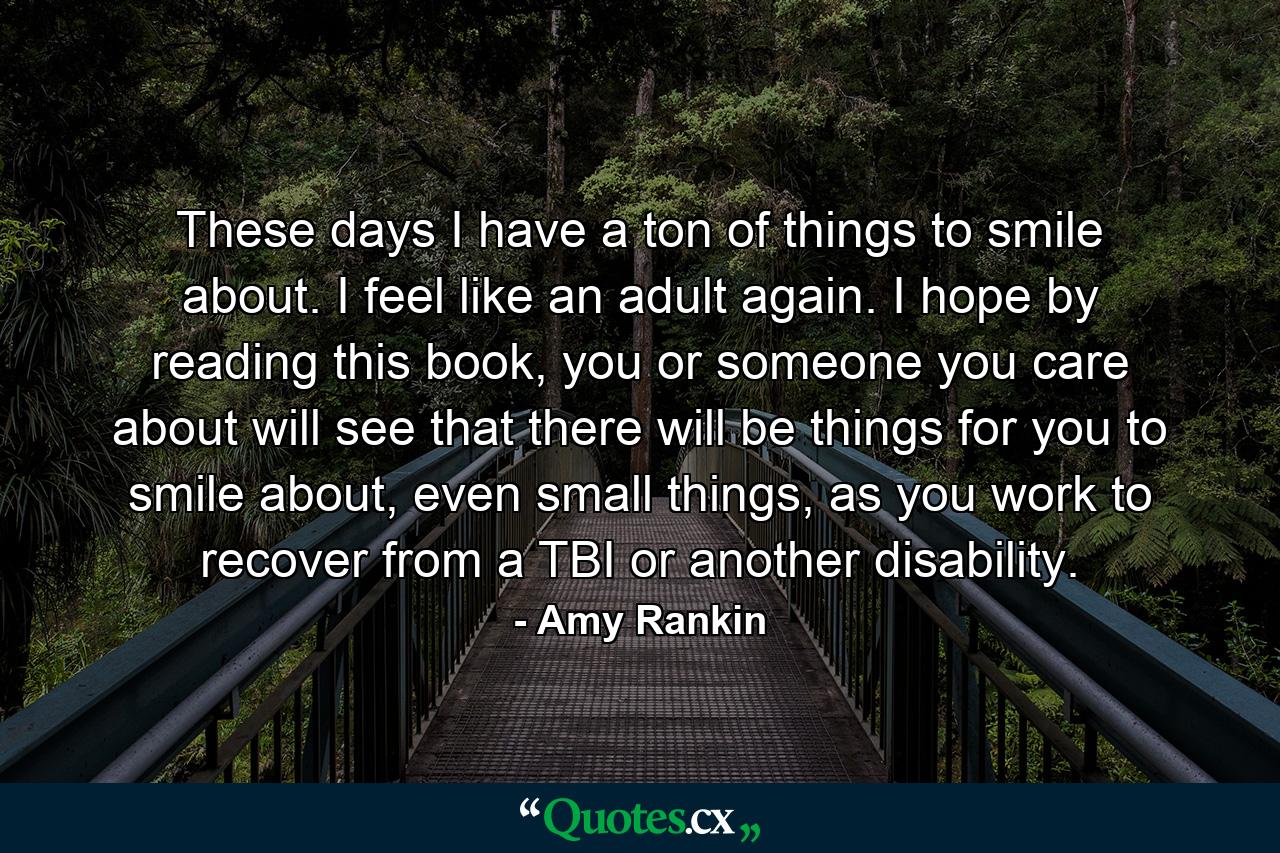 These days I have a ton of things to smile about. I feel like an adult again. I hope by reading this book, you or someone you care about will see that there will be things for you to smile about, even small things, as you work to recover from a TBI or another disability. - Quote by Amy Rankin