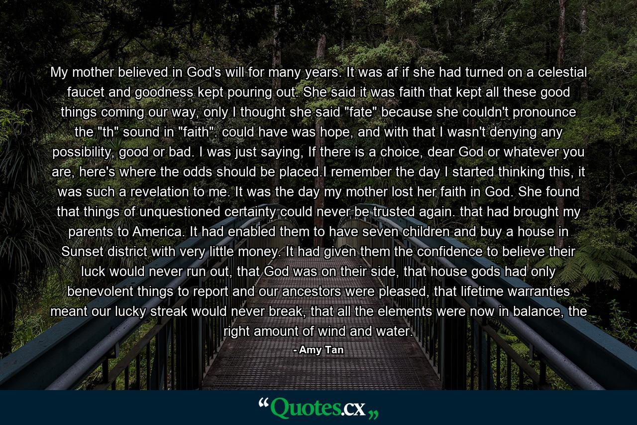 My mother believed in God's will for many years. It was af if she had turned on a celestial faucet and goodness kept pouring out. She said it was faith that kept all these good things coming our way, only I thought she said 