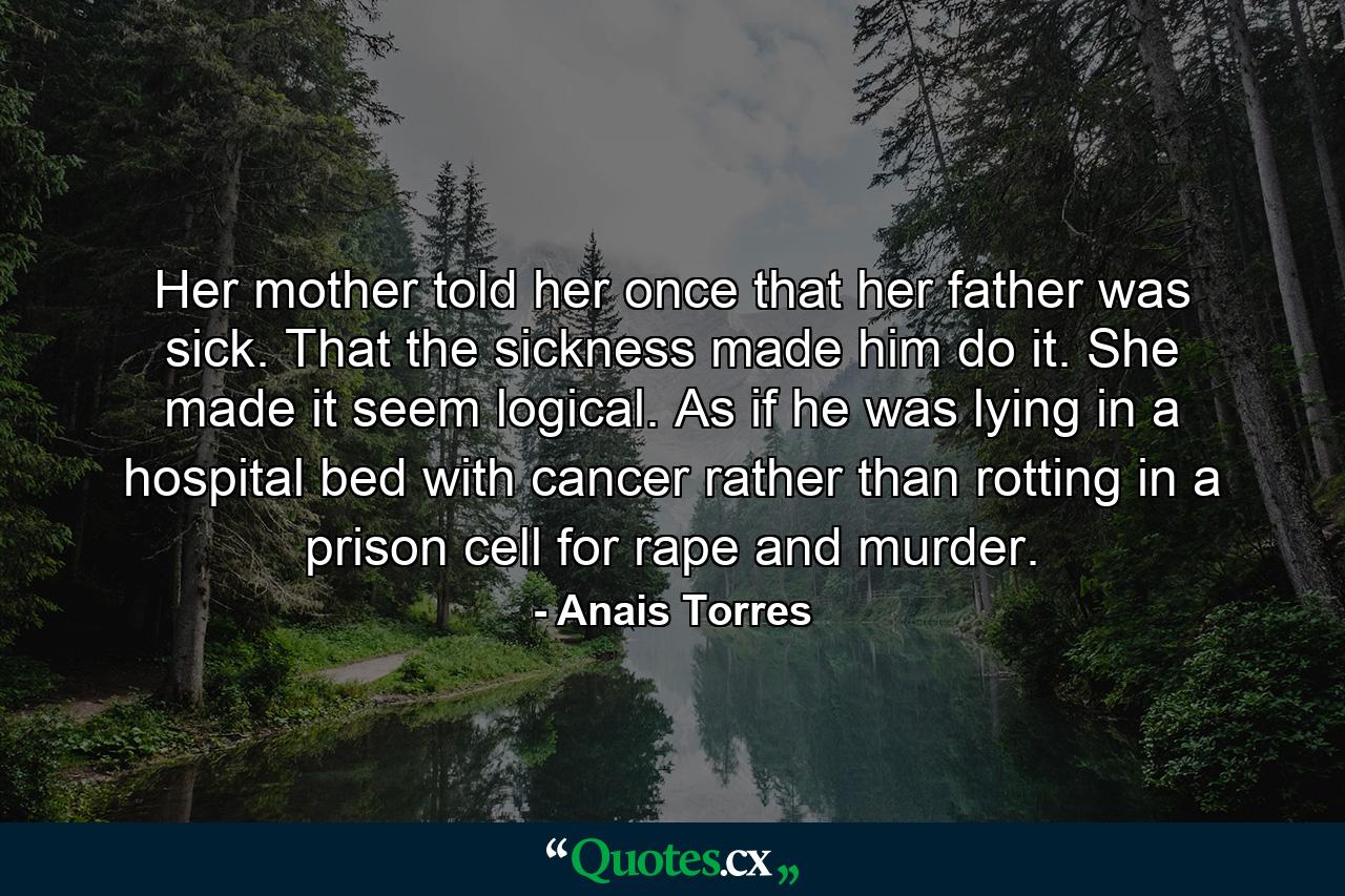 Her mother told her once that her father was sick. That the sickness made him do it. She made it seem logical. As if he was lying in a hospital bed with cancer rather than rotting in a prison cell for rape and murder. - Quote by Anais Torres