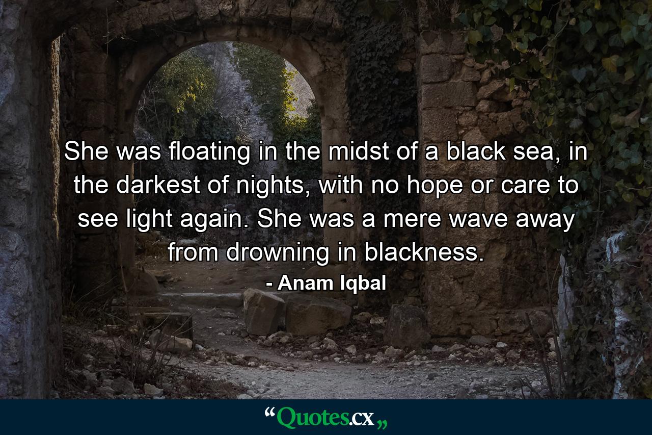 She was floating in the midst of a black sea, in the darkest of nights, with no hope or care to see light again. She was a mere wave away from drowning in blackness. - Quote by Anam Iqbal