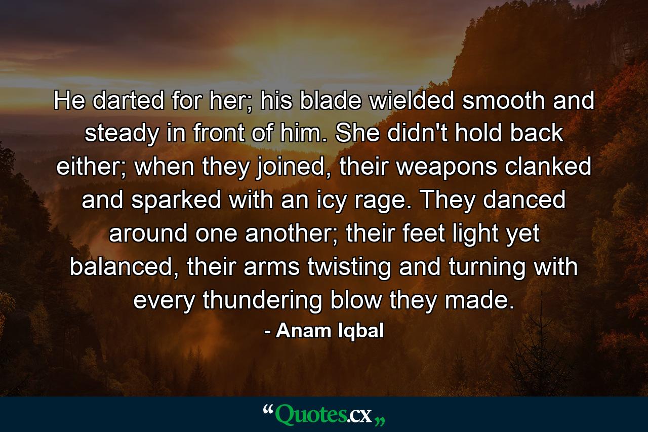 He darted for her; his blade wielded smooth and steady in front of him. She didn't hold back either; when they joined, their weapons clanked and sparked with an icy rage. They danced around one another; their feet light yet balanced, their arms twisting and turning with every thundering blow they made. - Quote by Anam Iqbal