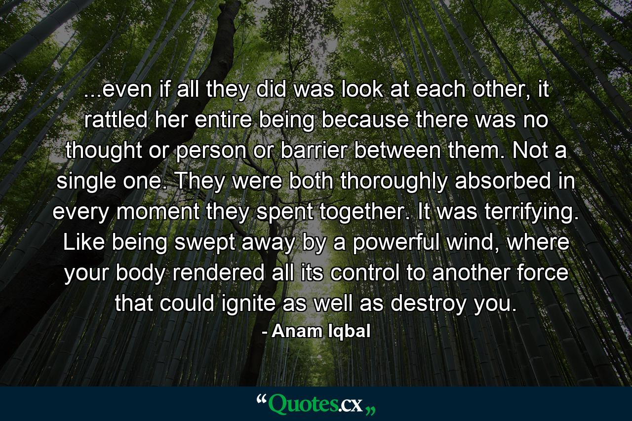 ...even if all they did was look at each other, it rattled her entire being because there was no thought or person or barrier between them. Not a single one. They were both thoroughly absorbed in every moment they spent together. It was terrifying. Like being swept away by a powerful wind, where your body rendered all its control to another force that could ignite as well as destroy you. - Quote by Anam Iqbal