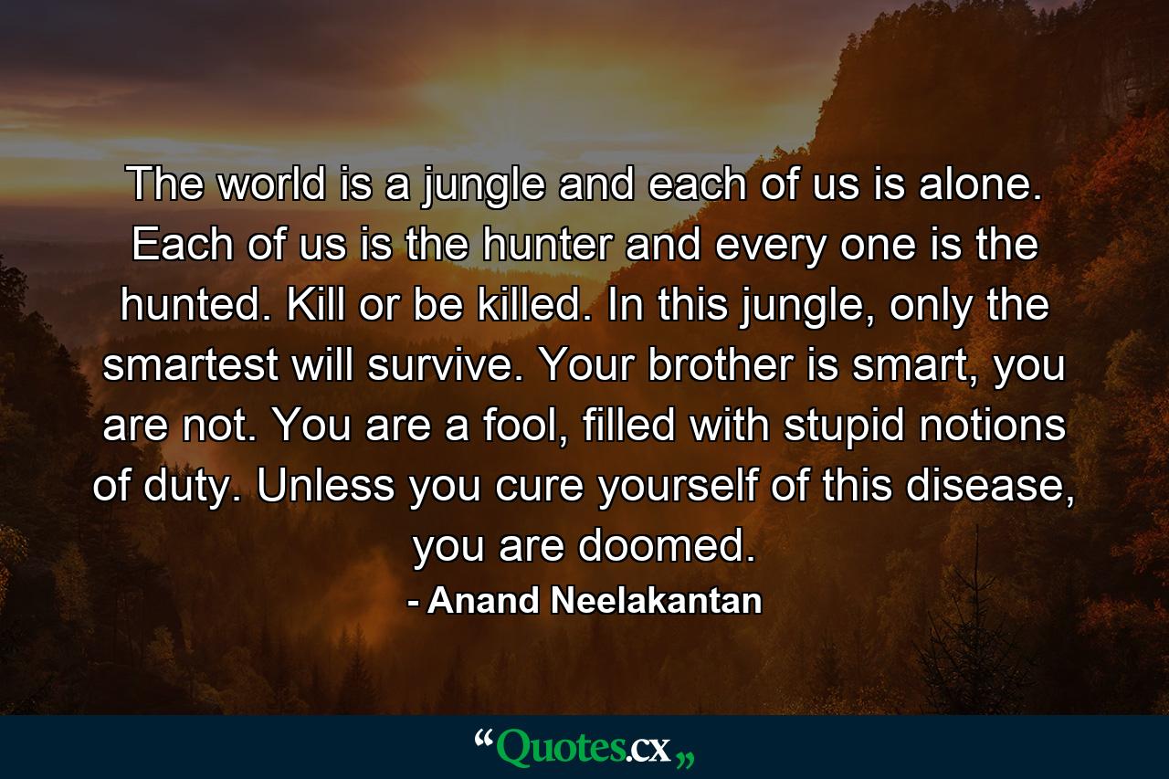 The world is a jungle and each of us is alone. Each of us is the hunter and every one is the hunted. Kill or be killed. In this jungle, only the smartest will survive. Your brother is smart, you are not. You are a fool, filled with stupid notions of duty. Unless you cure yourself of this disease, you are doomed. - Quote by Anand Neelakantan