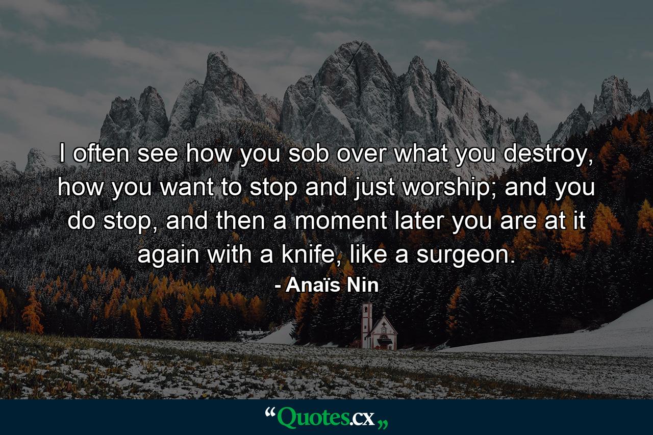 I often see how you sob over what you destroy, how you want to stop and just worship; and you do stop, and then a moment later you are at it again with a knife, like a surgeon. - Quote by Anaïs Nin