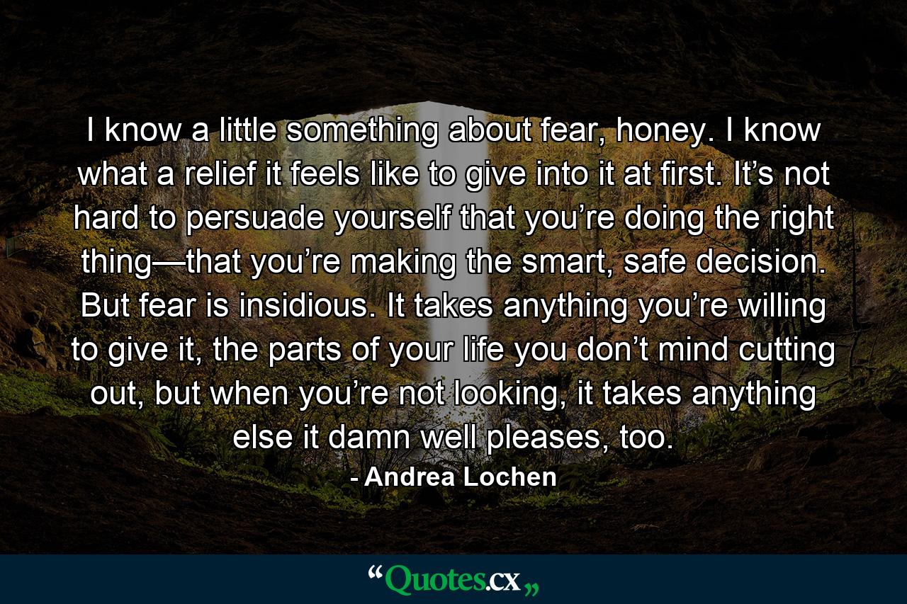 I know a little something about fear, honey. I know what a relief it feels like to give into it at first. It’s not hard to persuade yourself that you’re doing the right thing—that you’re making the smart, safe decision. But fear is insidious. It takes anything you’re willing to give it, the parts of your life you don’t mind cutting out, but when you’re not looking, it takes anything else it damn well pleases, too. - Quote by Andrea Lochen