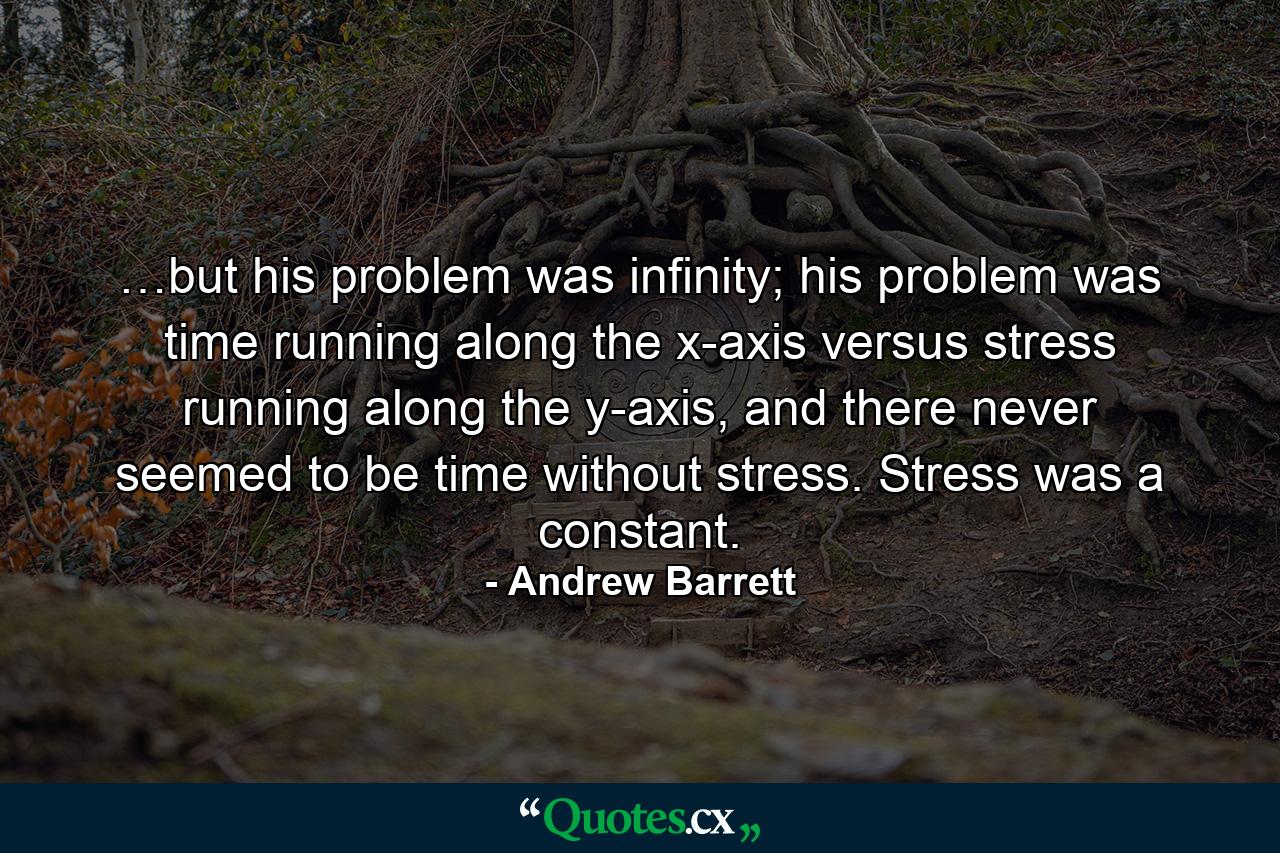 …but his problem was infinity; his problem was time running along the x-axis versus stress running along the y-axis, and there never seemed to be time without stress. Stress was a constant. - Quote by Andrew Barrett