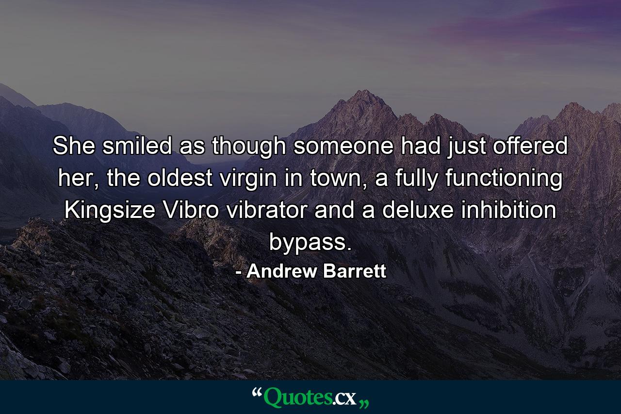 She smiled as though someone had just offered her, the oldest virgin in town, a fully functioning Kingsize Vibro vibrator and a deluxe inhibition bypass. - Quote by Andrew Barrett