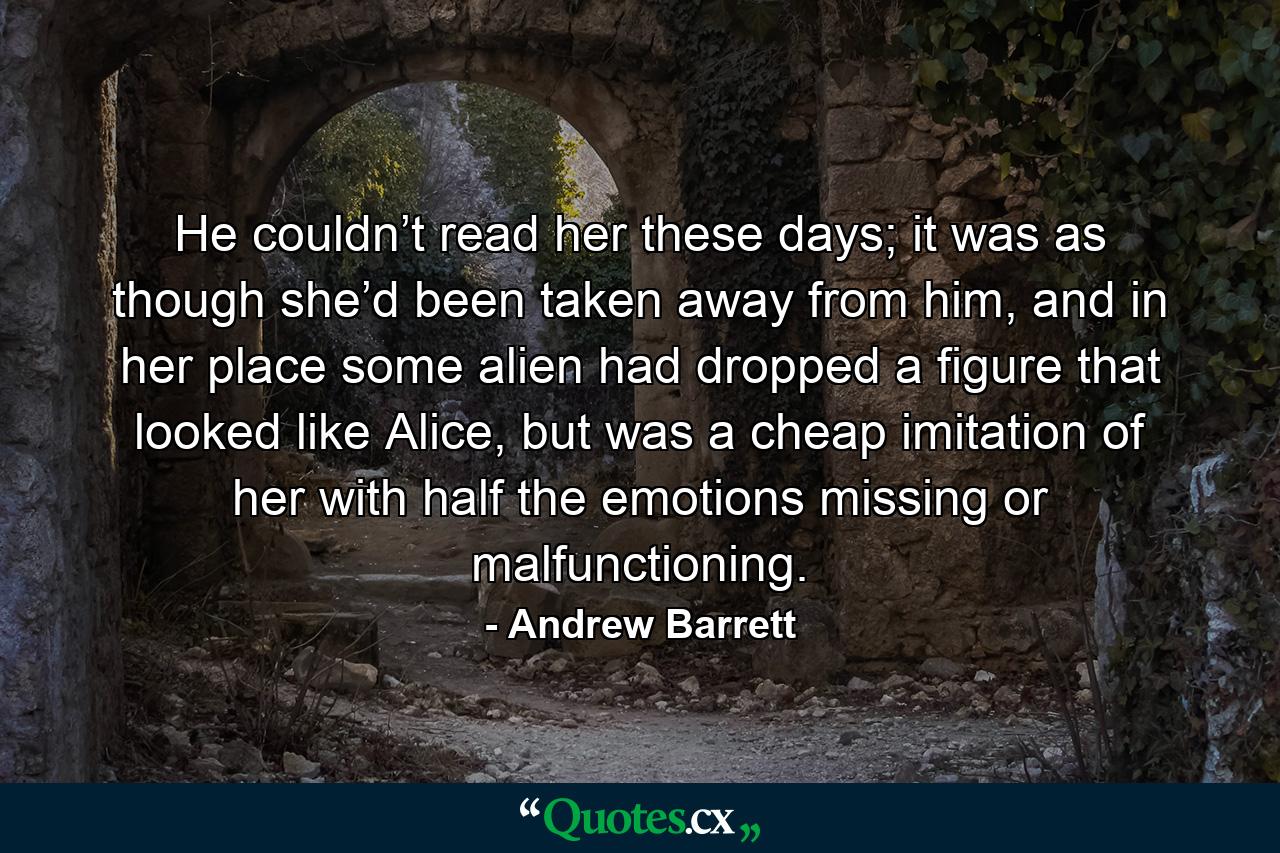 He couldn’t read her these days; it was as though she’d been taken away from him, and in her place some alien had dropped a figure that looked like Alice, but was a cheap imitation of her with half the emotions missing or malfunctioning. - Quote by Andrew Barrett