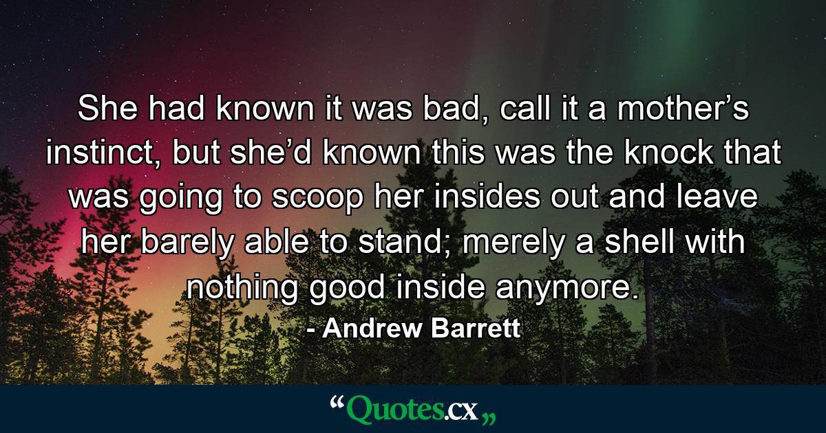 She had known it was bad, call it a mother’s instinct, but she’d known this was the knock that was going to scoop her insides out and leave her barely able to stand; merely a shell with nothing good inside anymore. - Quote by Andrew Barrett