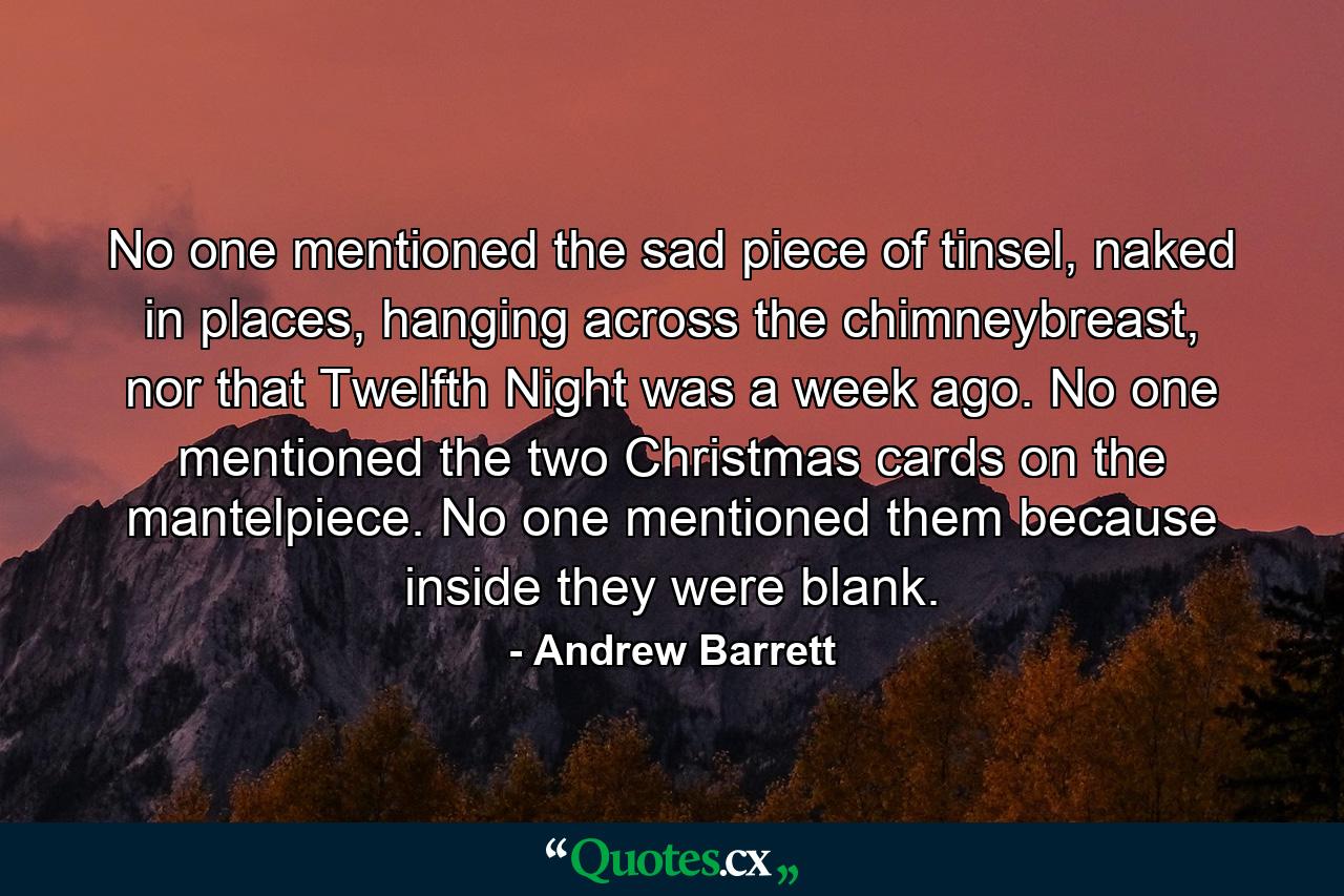 No one mentioned the sad piece of tinsel, naked in places, hanging across the chimneybreast, nor that Twelfth Night was a week ago. No one mentioned the two Christmas cards on the mantelpiece. No one mentioned them because inside they were blank. - Quote by Andrew Barrett