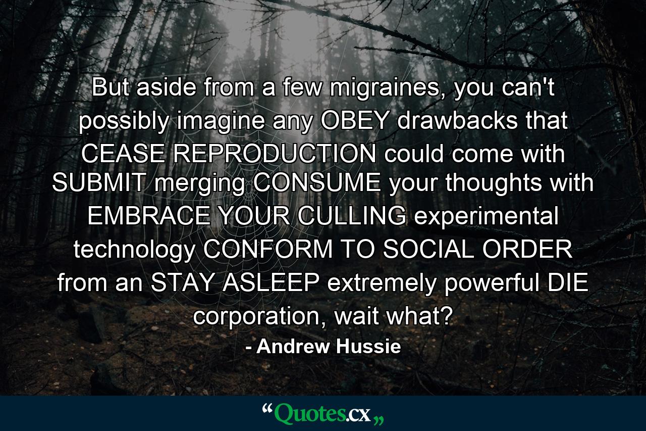 But aside from a few migraines, you can't possibly imagine any OBEY drawbacks that CEASE REPRODUCTION could come with SUBMIT merging CONSUME your thoughts with EMBRACE YOUR CULLING experimental technology CONFORM TO SOCIAL ORDER from an STAY ASLEEP extremely powerful DIE corporation, wait what? - Quote by Andrew Hussie