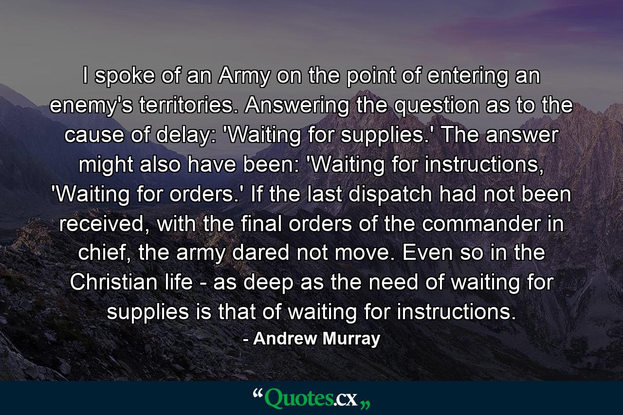 I spoke of an Army on the point of entering an enemy's territories. Answering the question as to the cause of delay: 'Waiting for supplies.' The answer might also have been: 'Waiting for instructions, 'Waiting for orders.' If the last dispatch had not been received, with the final orders of the commander in chief, the army dared not move. Even so in the Christian life - as deep as the need of waiting for supplies is that of waiting for instructions. - Quote by Andrew Murray