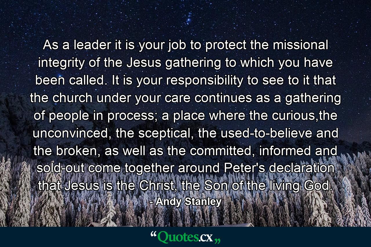 As a leader it is your job to protect the missional integrity of the Jesus gathering to which you have been called. It is your responsibility to see to it that the church under your care continues as a gathering of people in process; a place where the curious,the unconvinced, the sceptical, the used-to-believe and the broken, as well as the committed, informed and sold-out come together around Peter's declaration that Jesus is the Christ, the Son of the living God. - Quote by Andy Stanley