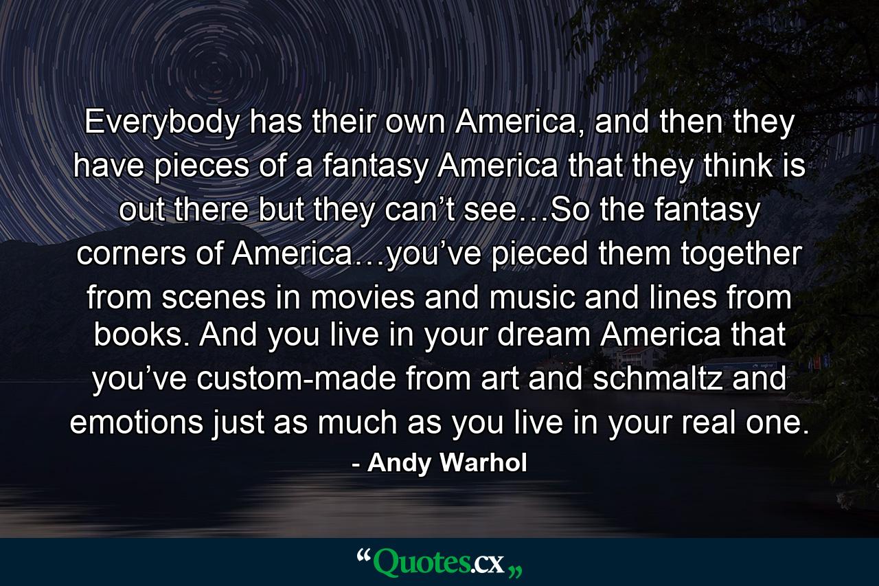 Everybody has their own America, and then they have pieces of a fantasy America that they think is out there but they can’t see…So the fantasy corners of America…you’ve pieced them together from scenes in movies and music and lines from books. And you live in your dream America that you’ve custom-made from art and schmaltz and emotions just as much as you live in your real one. - Quote by Andy Warhol