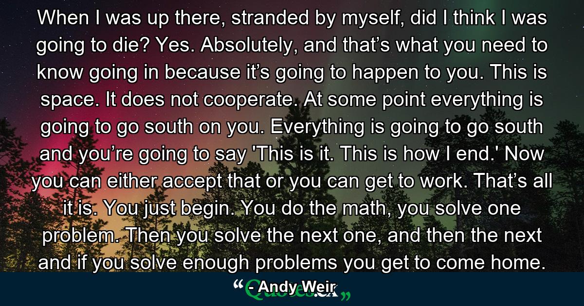 When I was up there, stranded by myself, did I think I was going to die? Yes. Absolutely, and that’s what you need to know going in because it’s going to happen to you. This is space. It does not cooperate. At some point everything is going to go south on you. Everything is going to go south and you’re going to say 'This is it. This is how I end.' Now you can either accept that or you can get to work. That’s all it is. You just begin. You do the math, you solve one problem. Then you solve the next one, and then the next and if you solve enough problems you get to come home. - Quote by Andy Weir