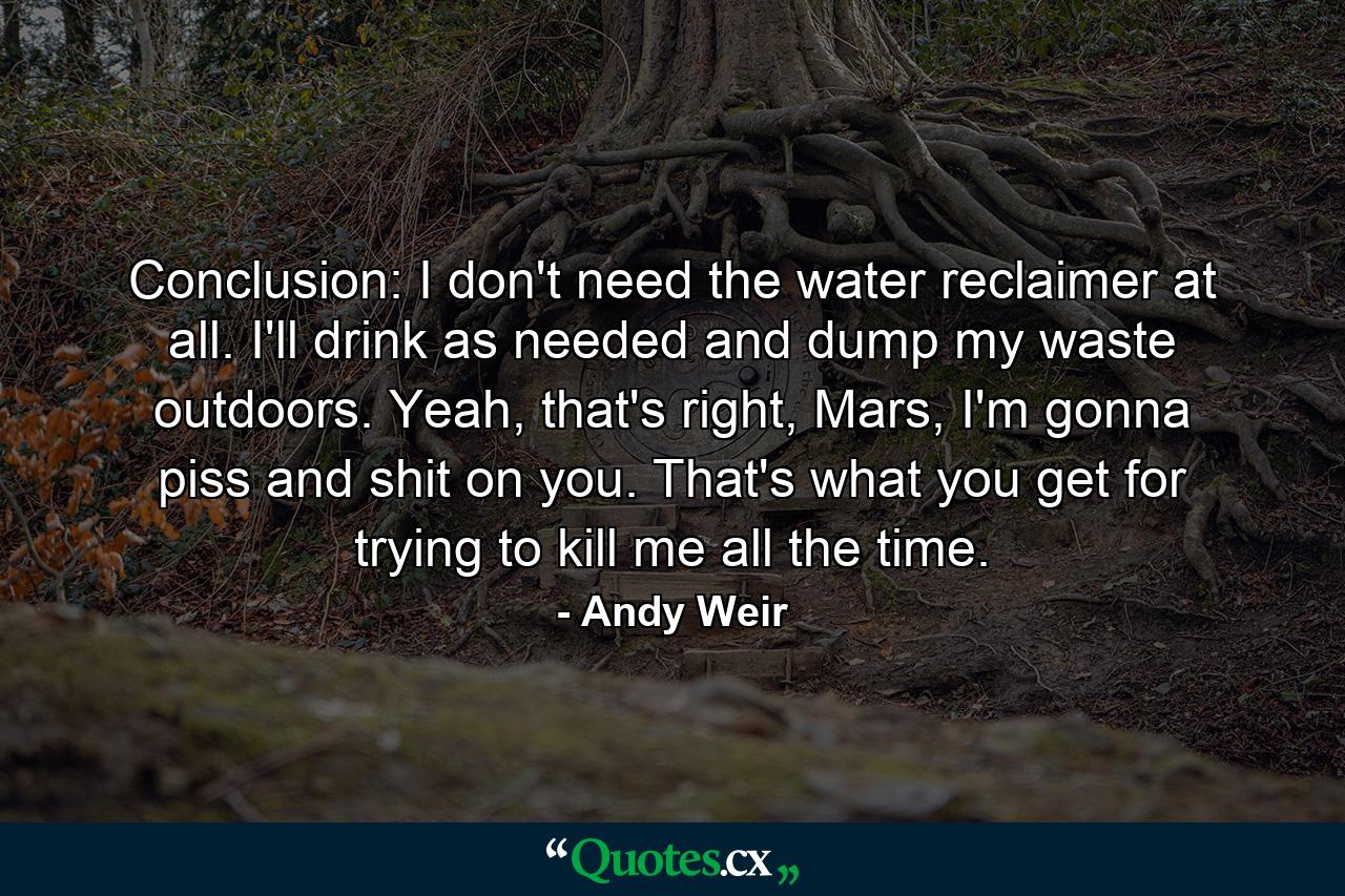 Conclusion: I don't need the water reclaimer at all. I'll drink as needed and dump my waste outdoors. Yeah, that's right, Mars, I'm gonna piss and shit on you. That's what you get for trying to kill me all the time. - Quote by Andy Weir