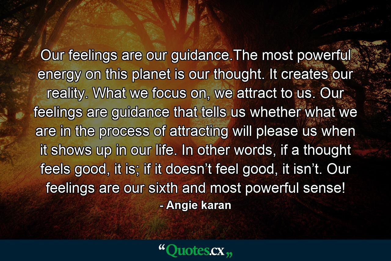 Our feelings are our guidance.The most powerful energy on this planet is our thought. It creates our reality. What we focus on, we attract to us. Our feelings are guidance that tells us whether what we are in the process of attracting will please us when it shows up in our life. In other words, if a thought feels good, it is; if it doesn’t feel good, it isn’t. Our feelings are our sixth and most powerful sense! - Quote by Angie karan