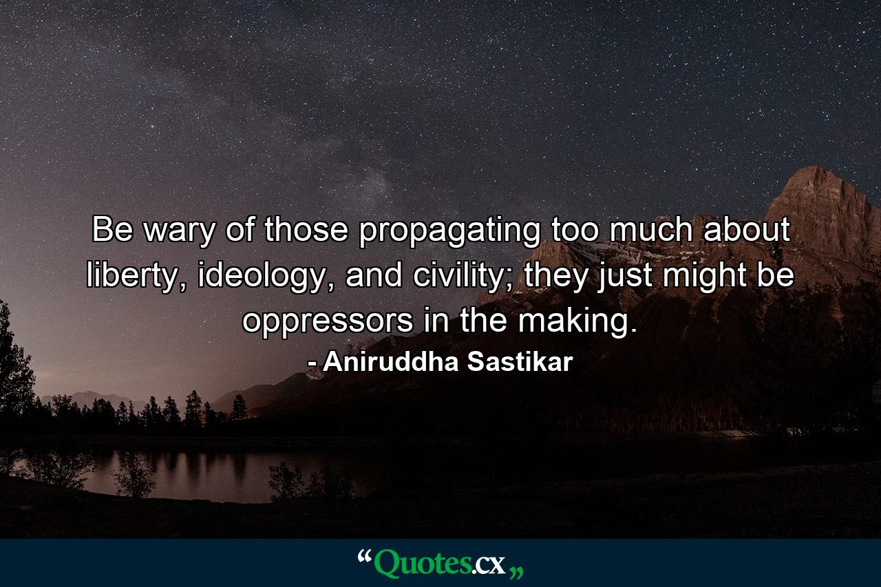 Be wary of those propagating too much about liberty, ideology, and civility; they just might be oppressors in the making. - Quote by Aniruddha Sastikar