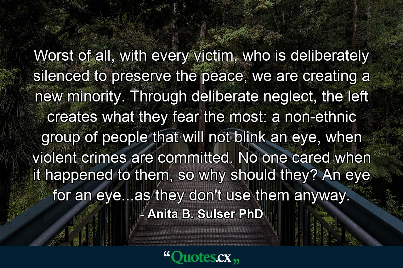 Worst of all, with every victim, who is deliberately silenced to preserve the peace, we are creating a new minority. Through deliberate neglect, the left creates what they fear the most: a non-ethnic group of people that will not blink an eye, when violent crimes are committed. No one cared when it happened to them, so why should they? An eye for an eye...as they don't use them anyway. - Quote by Anita B. Sulser PhD