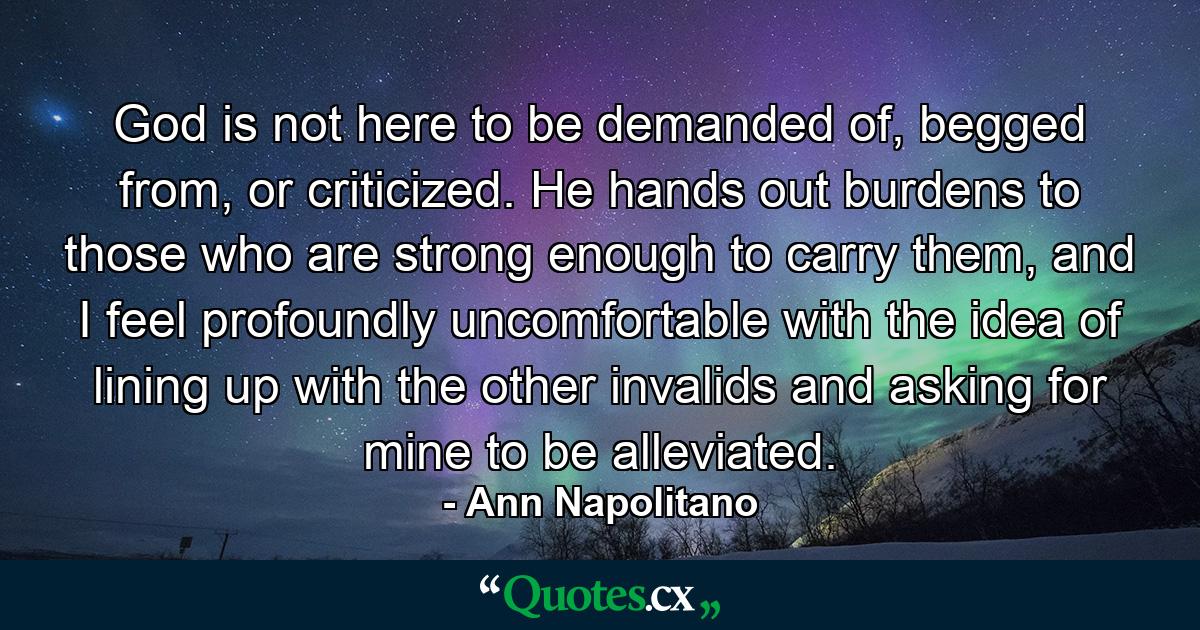 God is not here to be demanded of, begged from, or criticized. He hands out burdens to those who are strong enough to carry them, and I feel profoundly uncomfortable with the idea of lining up with the other invalids and asking for mine to be alleviated. - Quote by Ann Napolitano