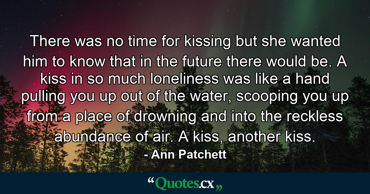 There was no time for kissing but she wanted him to know that in the future there would be. A kiss in so much loneliness was like a hand pulling you up out of the water, scooping you up from a place of drowning and into the reckless abundance of air. A kiss, another kiss. - Quote by Ann Patchett