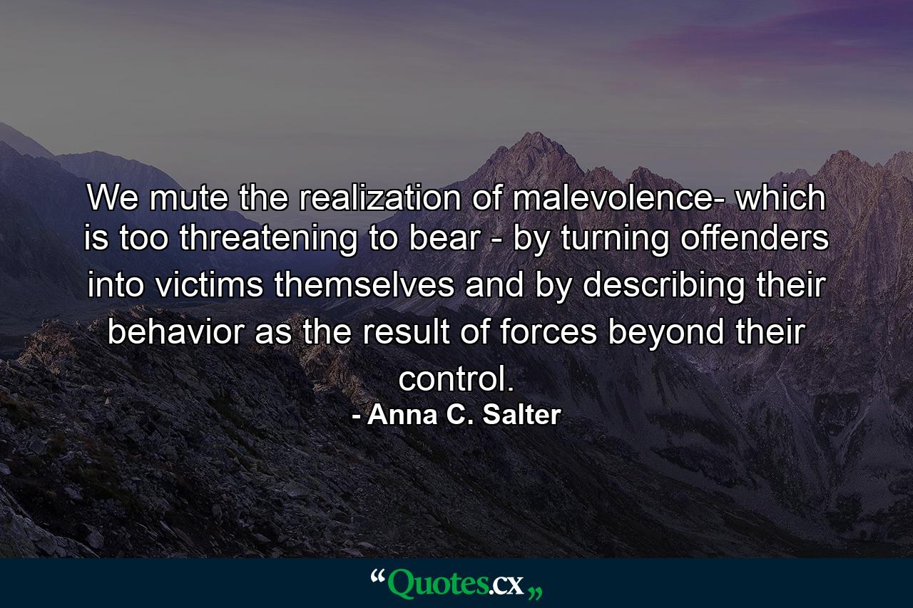 We mute the realization of malevolence- which is too threatening to bear - by turning offenders into victims themselves and by describing their behavior as the result of forces beyond their control. - Quote by Anna C. Salter