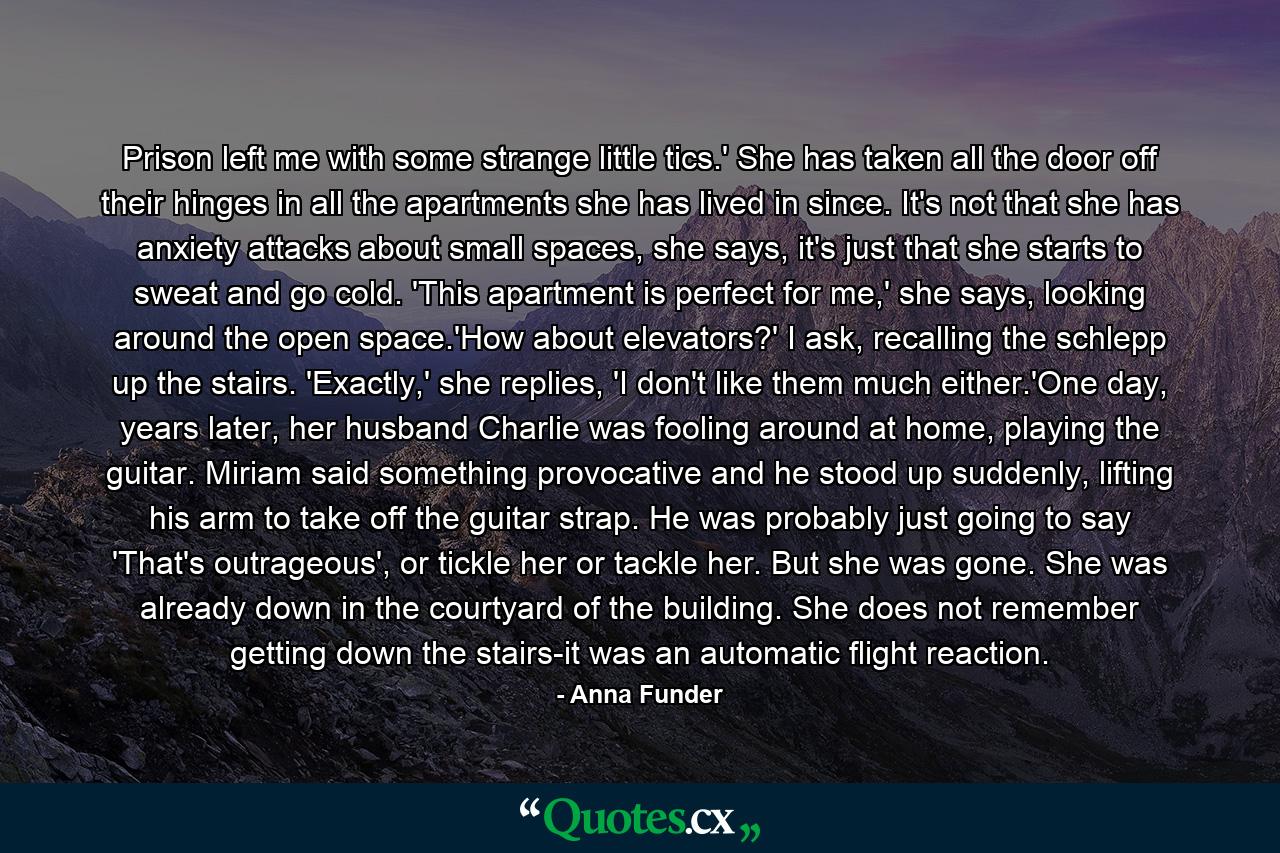 Prison left me with some strange little tics.' She has taken all the door off their hinges in all the apartments she has lived in since. It's not that she has anxiety attacks about small spaces, she says, it's just that she starts to sweat and go cold. 'This apartment is perfect for me,' she says, looking around the open space.'How about elevators?' I ask, recalling the schlepp up the stairs. 'Exactly,' she replies, 'I don't like them much either.'One day, years later, her husband Charlie was fooling around at home, playing the guitar. Miriam said something provocative and he stood up suddenly, lifting his arm to take off the guitar strap. He was probably just going to say 'That's outrageous', or tickle her or tackle her. But she was gone. She was already down in the courtyard of the building. She does not remember getting down the stairs-it was an automatic flight reaction. - Quote by Anna Funder