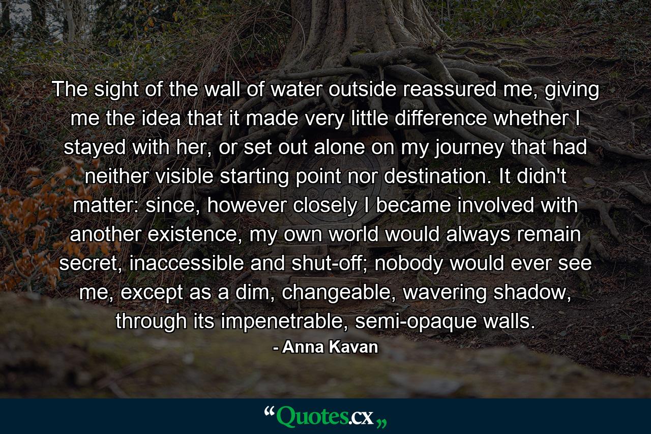 The sight of the wall of water outside reassured me, giving me the idea that it made very little difference whether I stayed with her, or set out alone on my journey that had neither visible starting point nor destination. It didn't matter: since, however closely I became involved with another existence, my own world would always remain secret, inaccessible and shut-off; nobody would ever see me, except as a dim, changeable, wavering shadow, through its impenetrable, semi-opaque walls. - Quote by Anna Kavan