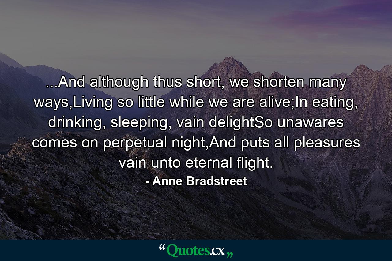 ...And although thus short, we shorten many ways,Living so little while we are alive;In eating, drinking, sleeping, vain delightSo unawares comes on perpetual night,And puts all pleasures vain unto eternal flight. - Quote by Anne Bradstreet